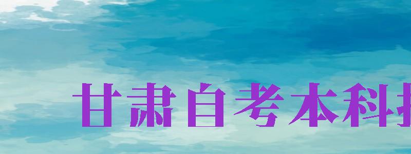 甘肅自考本科報(bào)名（甘肅自考本科報(bào)名時(shí)間2024年官網(wǎng)）