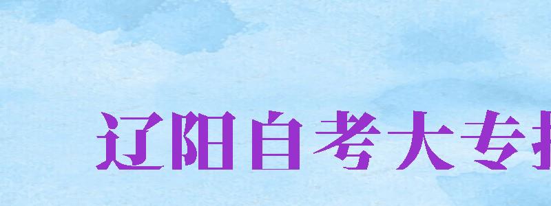 遼陽(yáng)自考大專報(bào)名（遼陽(yáng)自考大專報(bào)名時(shí)間）