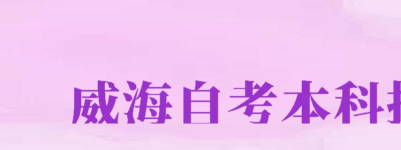 威海自考本科報名（威海自考本科報名時間）