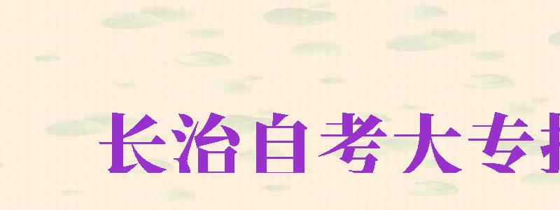 長(zhǎng)治自考大專報(bào)名（長(zhǎng)治自考大專報(bào)名時(shí)間2024年官網(wǎng)公告）