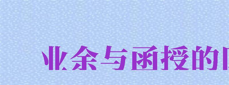 業(yè)余與函授的區(qū)別（業(yè)余與函授的區(qū)別是什么）