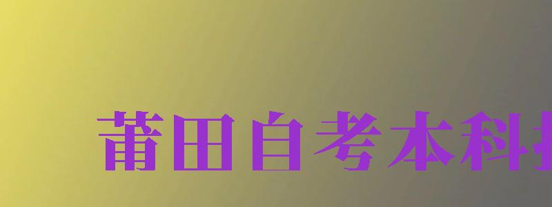 莆田自考本科報(bào)名（莆田自考本科報(bào)名官網(wǎng)入口）