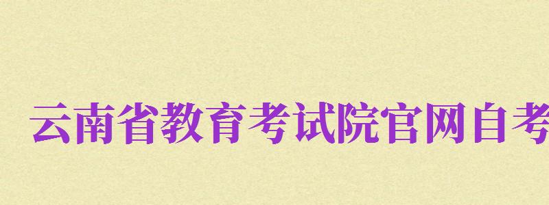 云南省教育考試院官網(wǎng)自考（云南省教育考試院官網(wǎng)自考報(bào)名入口）